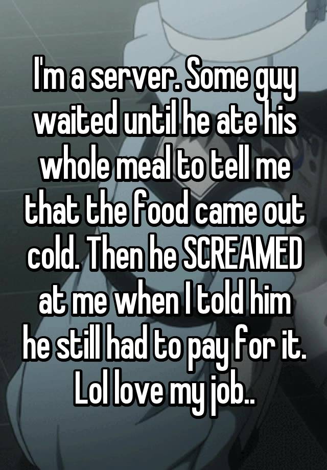 I'm a server. Some guy waited until he ate his whole meal to tell me that the food came out cold. Then he SCREAMED at me when I told him he still had to pay for it. Lol love my job..