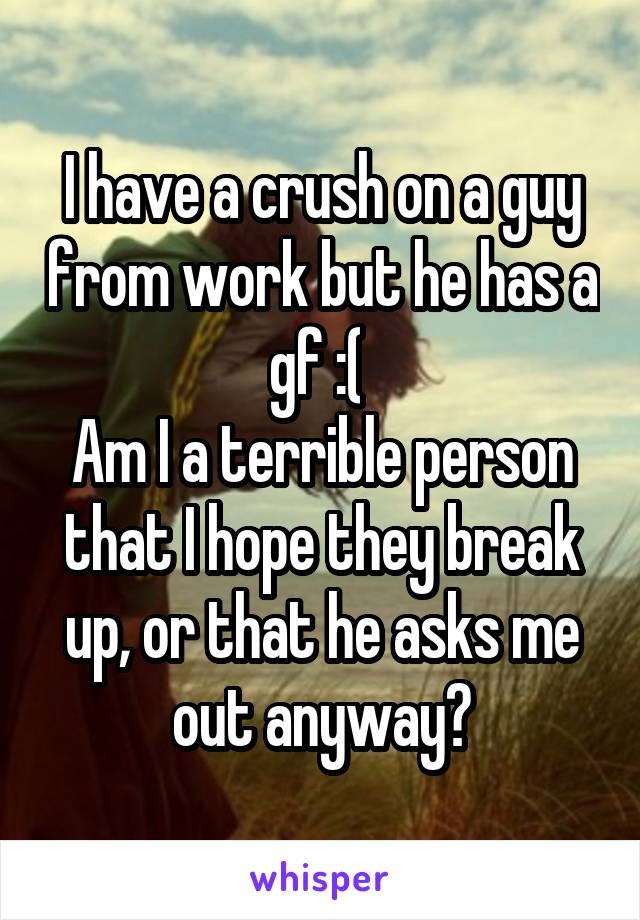 I have a crush on a guy from work but he has a gf :( 
Am I a terrible person that I hope they break up, or that he asks me out anyway?