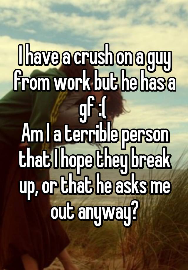 I have a crush on a guy from work but he has a gf :( 
Am I a terrible person that I hope they break up, or that he asks me out anyway?