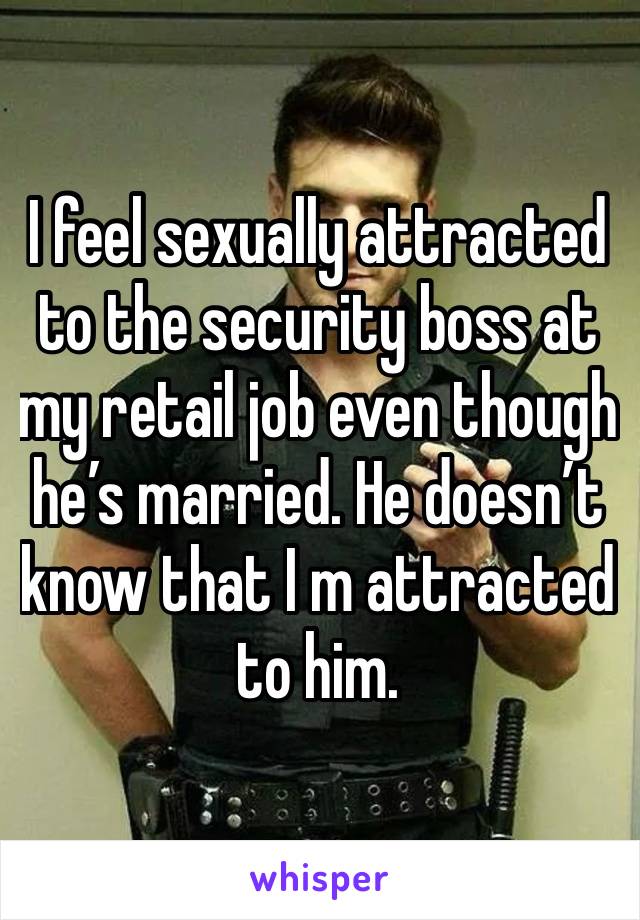 I feel sexually attracted to the security boss at my retail job even though he’s married. He doesn’t know that I m attracted to him. 