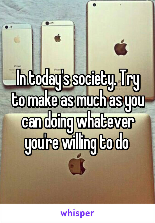 In today's society. Try to make as much as you can doing whatever you're willing to do 