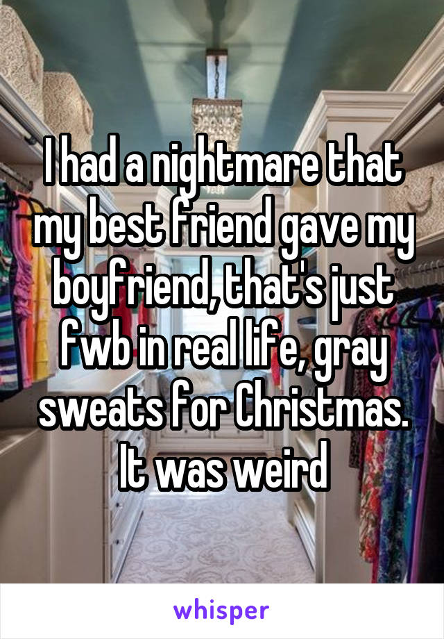 I had a nightmare that my best friend gave my boyfriend, that's just fwb in real life, gray sweats for Christmas. It was weird