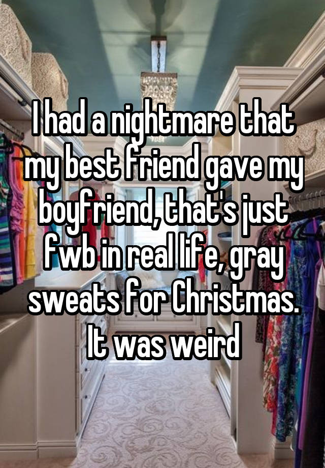 I had a nightmare that my best friend gave my boyfriend, that's just fwb in real life, gray sweats for Christmas. It was weird