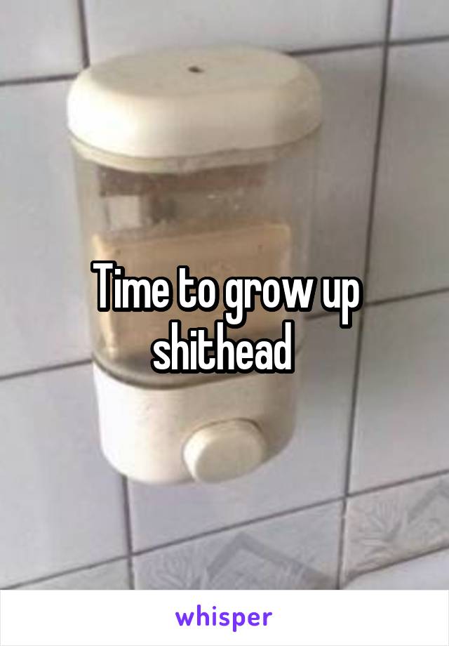 Time to grow up shithead 