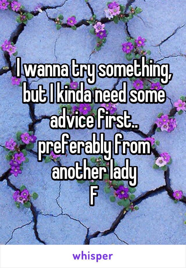 I wanna try something, but I kinda need some advice first.. preferably from another lady
F