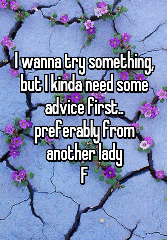 I wanna try something, but I kinda need some advice first.. preferably from another lady
F