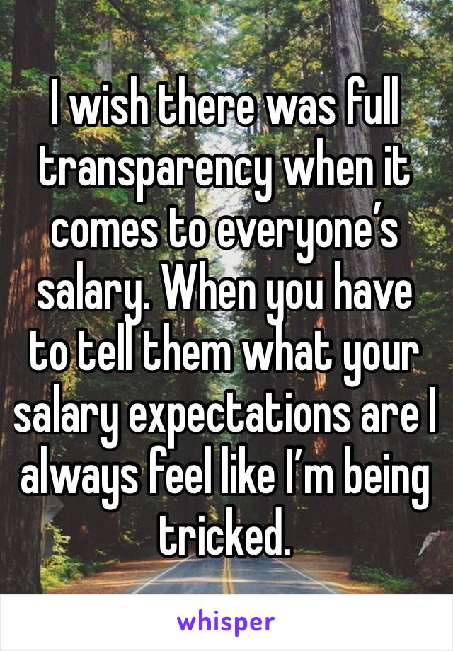 I wish there was full transparency when it comes to everyone’s salary. When you have to tell them what your salary expectations are I always feel like I’m being tricked.