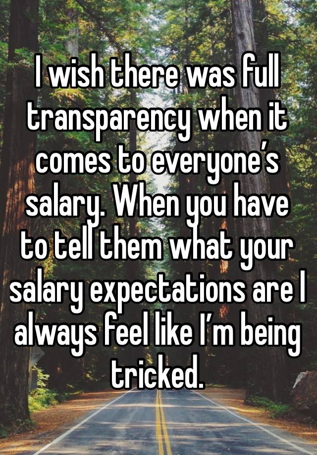 I wish there was full transparency when it comes to everyone’s salary. When you have to tell them what your salary expectations are I always feel like I’m being tricked.