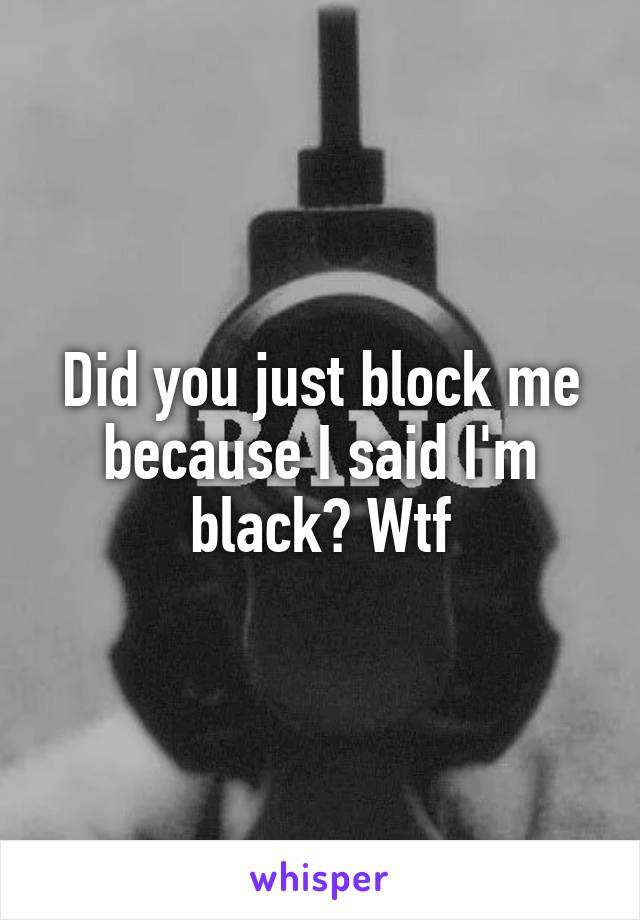 Did you just block me because I said I'm black? Wtf