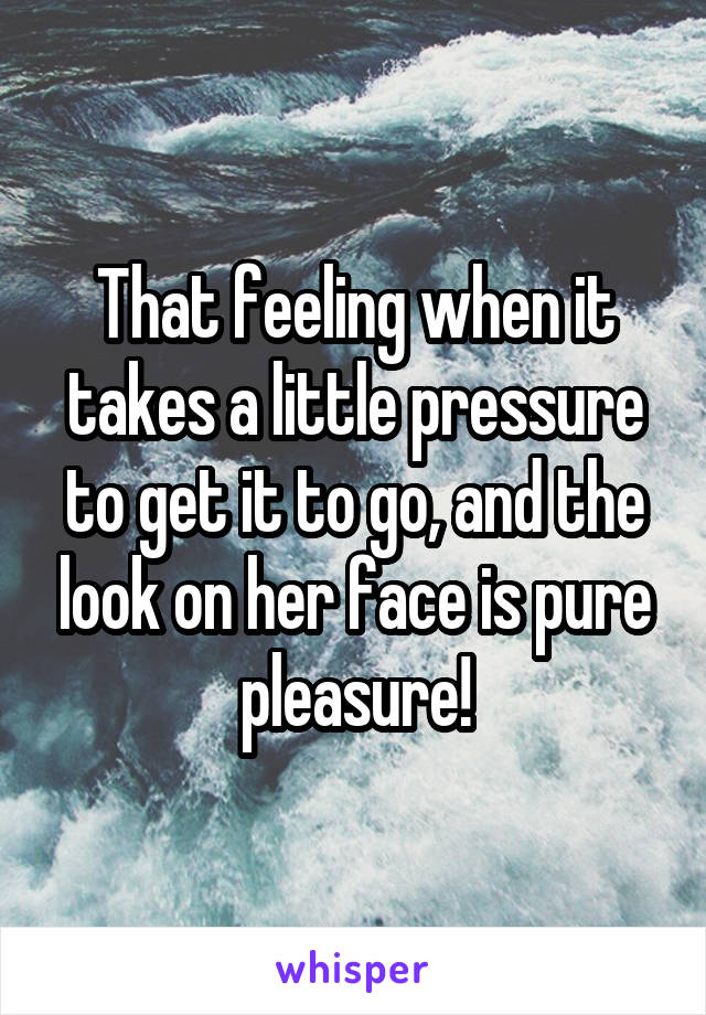 That feeling when it takes a little pressure to get it to go, and the look on her face is pure pleasure!