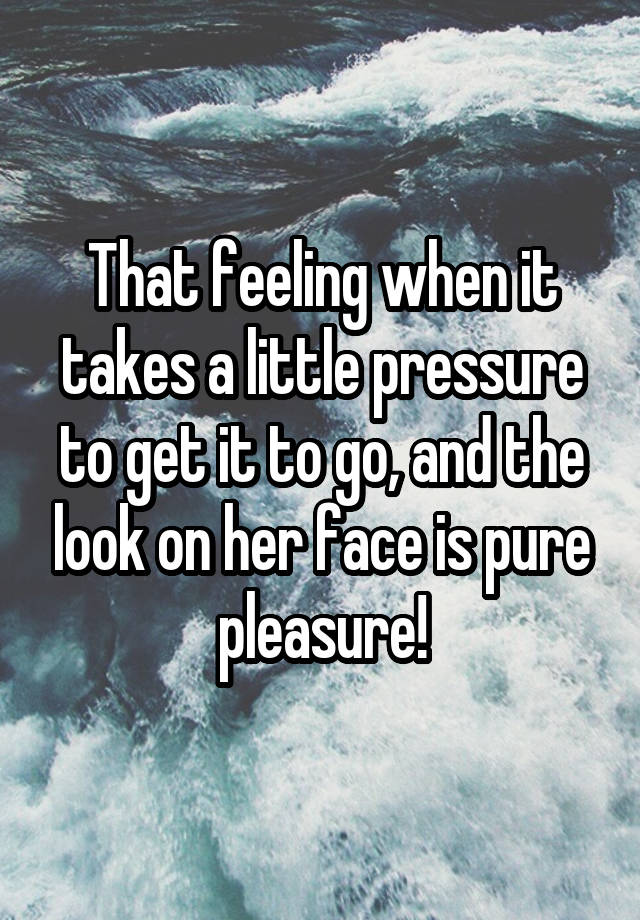 That feeling when it takes a little pressure to get it to go, and the look on her face is pure pleasure!