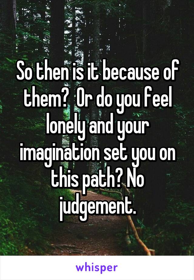 So then is it because of them?  Or do you feel lonely and your imagination set you on this path? No judgement.