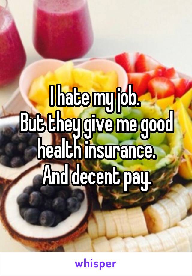 I hate my job. 
But they give me good health insurance.
And decent pay.