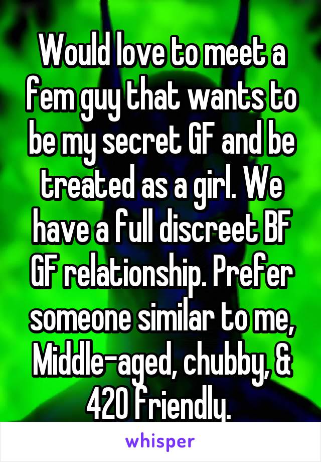 Would love to meet a fem guy that wants to be my secret GF and be treated as a girl. We have a full discreet BF GF relationship. Prefer someone similar to me, Middle-aged, chubby, & 420 friendly. 