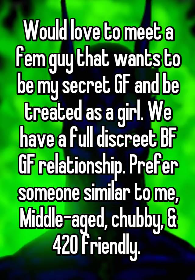 Would love to meet a fem guy that wants to be my secret GF and be treated as a girl. We have a full discreet BF GF relationship. Prefer someone similar to me, Middle-aged, chubby, & 420 friendly. 