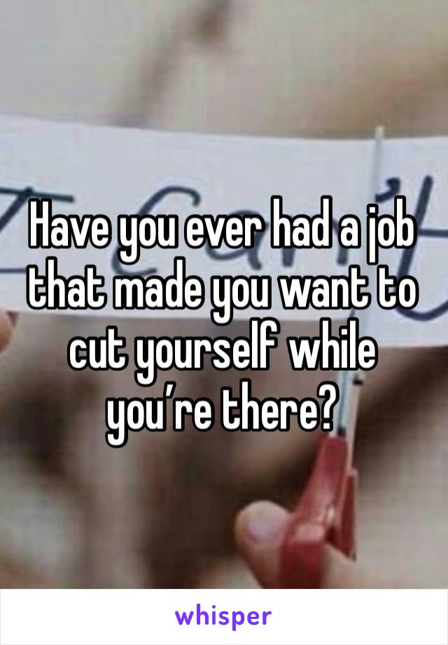 Have you ever had a job that made you want to cut yourself while you’re there?