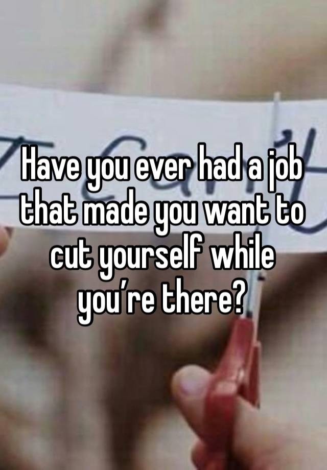 Have you ever had a job that made you want to cut yourself while you’re there?