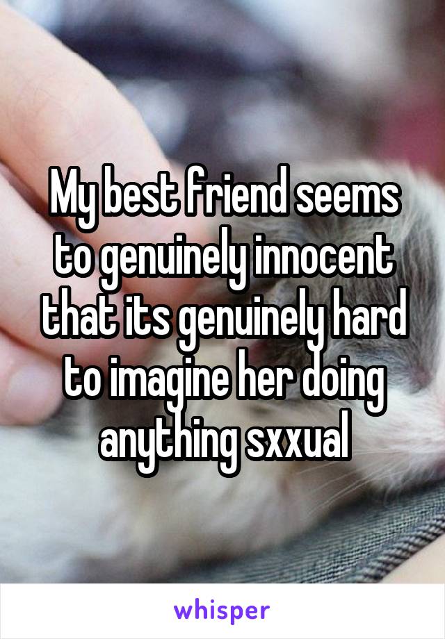 My best friend seems to genuinely innocent that its genuinely hard to imagine her doing anything sxxual