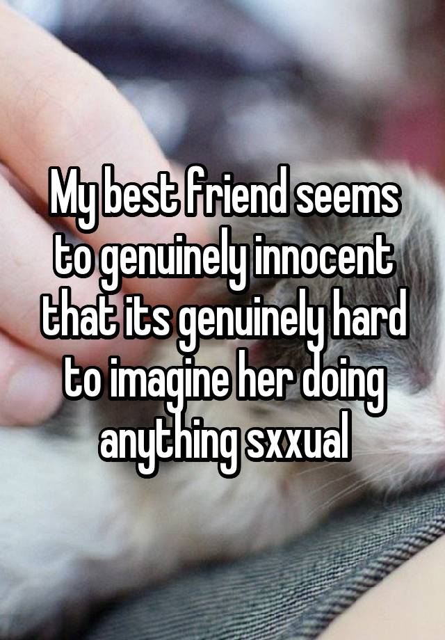 My best friend seems to genuinely innocent that its genuinely hard to imagine her doing anything sxxual