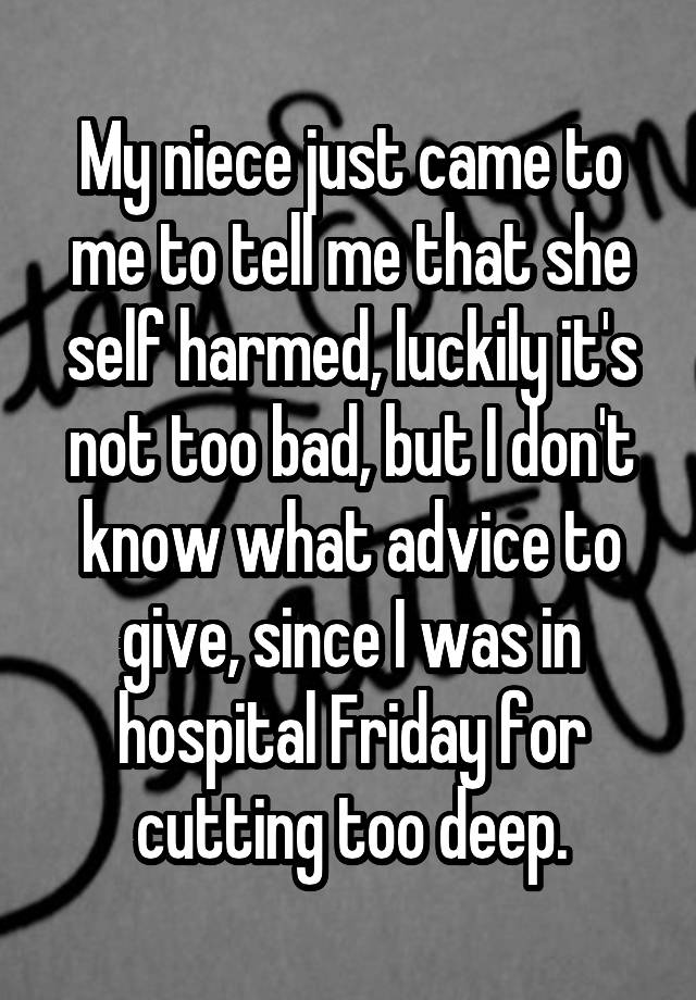 My niece just came to me to tell me that she self harmed, luckily it's not too bad, but I don't know what advice to give, since I was in hospital Friday for cutting too deep.