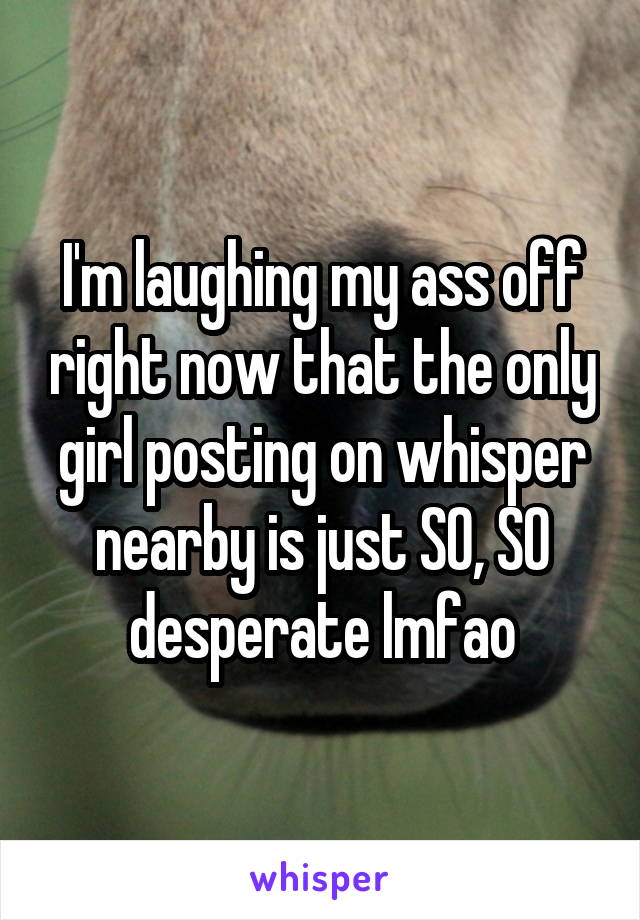 I'm laughing my ass off right now that the only girl posting on whisper nearby is just SO, SO desperate lmfao