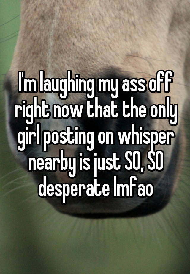 I'm laughing my ass off right now that the only girl posting on whisper nearby is just SO, SO desperate lmfao