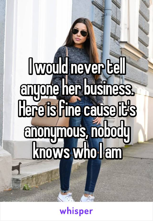 I would never tell anyone her business. Here is fine cause it's anonymous, nobody knows who I am