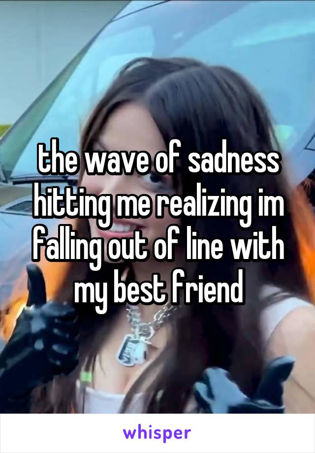 the wave of sadness hitting me realizing im falling out of line with my best friend