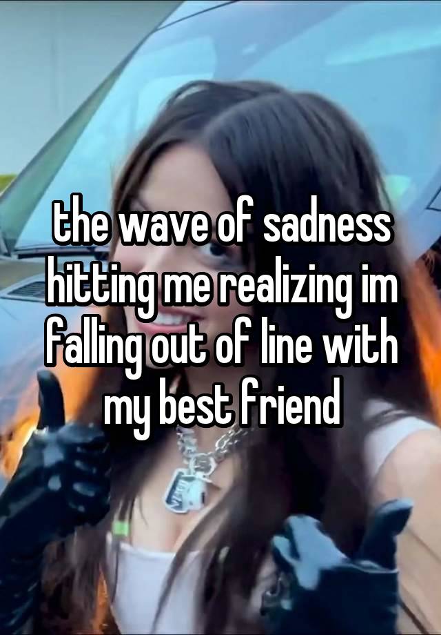 the wave of sadness hitting me realizing im falling out of line with my best friend