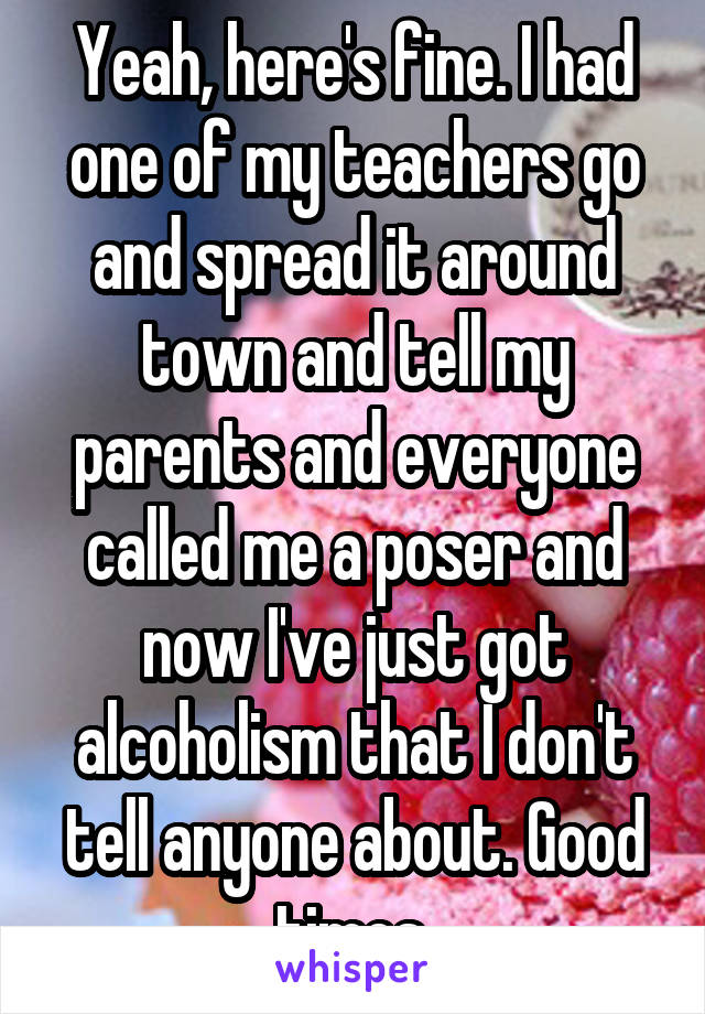 Yeah, here's fine. I had one of my teachers go and spread it around town and tell my parents and everyone called me a poser and now I've just got alcoholism that I don't tell anyone about. Good times.