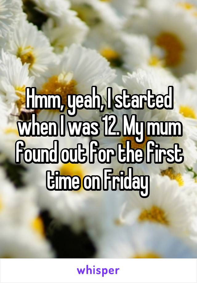 Hmm, yeah, I started when I was 12. My mum found out for the first time on Friday 