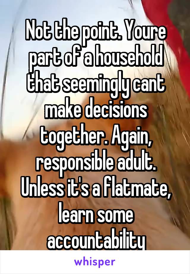 Not the point. Youre part of a household that seemingly cant make decisions together. Again, responsible adult. Unless it's a flatmate, learn some accountability