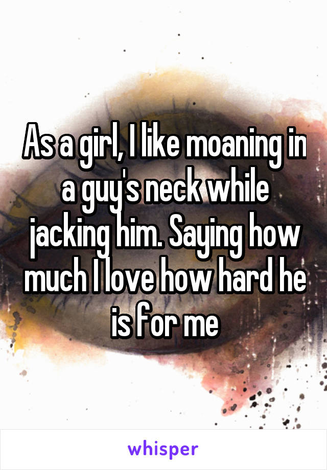 As a girl, I like moaning in a guy's neck while jacking him. Saying how much I love how hard he is for me