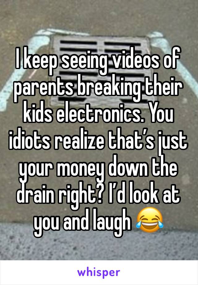 I keep seeing videos of parents breaking their kids electronics. You idiots realize that’s just your money down the drain right? I’d look at you and laugh 😂 