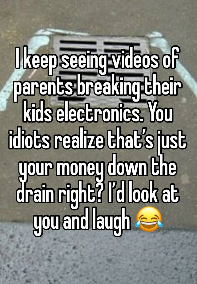 I keep seeing videos of parents breaking their kids electronics. You idiots realize that’s just your money down the drain right? I’d look at you and laugh 😂 