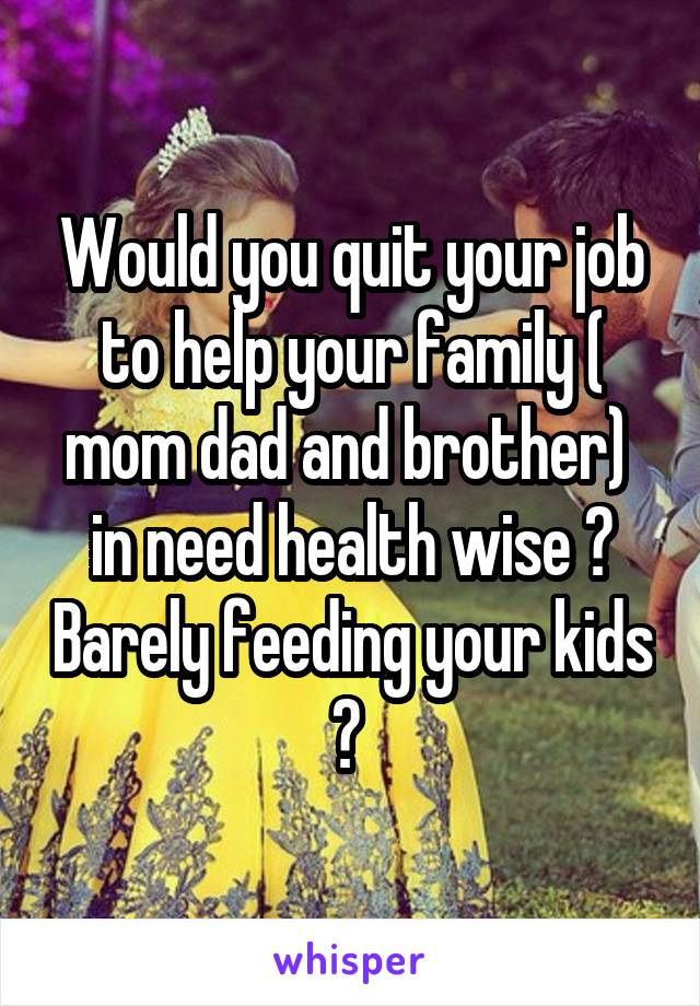 Would you quit your job to help your family ( mom dad and brother)  in need health wise ? Barely feeding your kids ? 