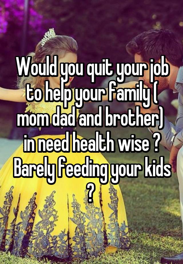 Would you quit your job to help your family ( mom dad and brother)  in need health wise ? Barely feeding your kids ? 