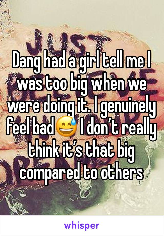 Dang had a girl tell me I was too big when we were doing it. I genuinely feel bad😅 I don’t really think it’s that big compared to others 