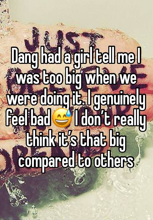 Dang had a girl tell me I was too big when we were doing it. I genuinely feel bad😅 I don’t really think it’s that big compared to others 