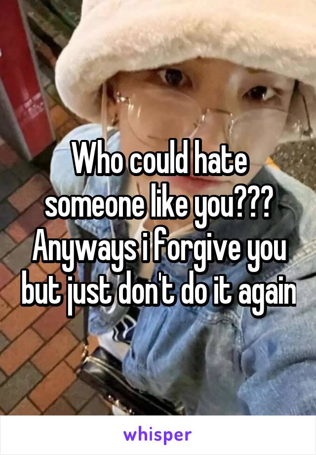 Who could hate someone like you??? Anyways i forgive you but just don't do it again