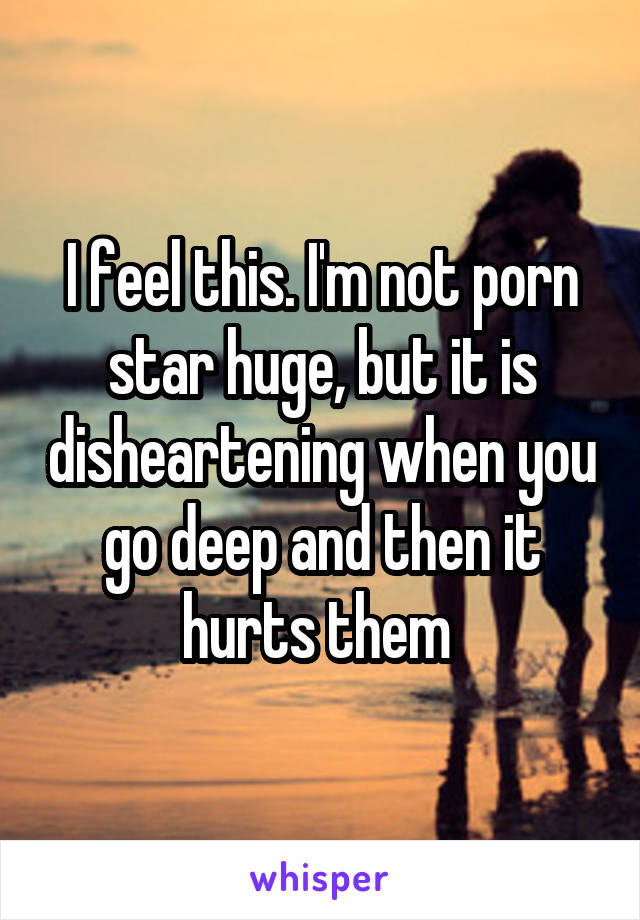 I feel this. I'm not porn star huge, but it is disheartening when you go deep and then it hurts them 