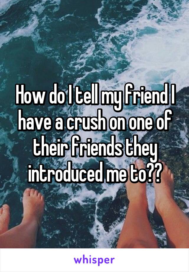 How do I tell my friend I have a crush on one of their friends they introduced me to??