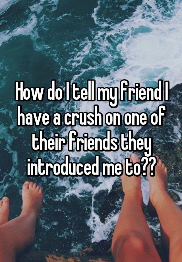 How do I tell my friend I have a crush on one of their friends they introduced me to??