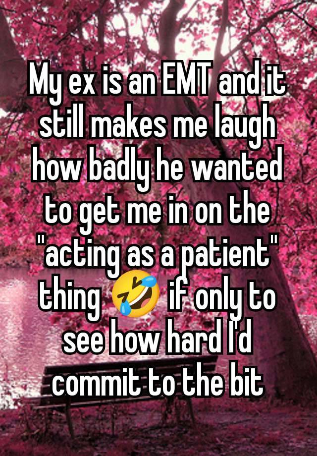 My ex is an EMT and it still makes me laugh how badly he wanted to get me in on the "acting as a patient" thing 🤣 if only to see how hard I'd commit to the bit