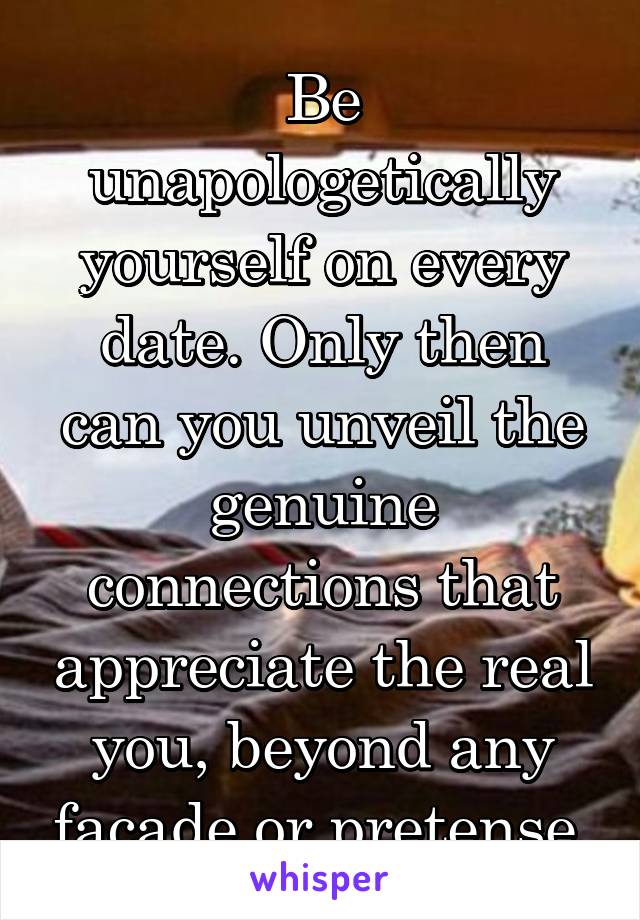 Be unapologetically yourself on every date. Only then can you unveil the genuine connections that appreciate the real you, beyond any facade or pretense.