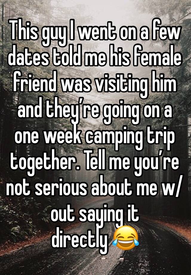This guy I went on a few dates told me his female friend was visiting him and they’re going on a one week camping trip together. Tell me you’re not serious about me w/out saying it directly 😂