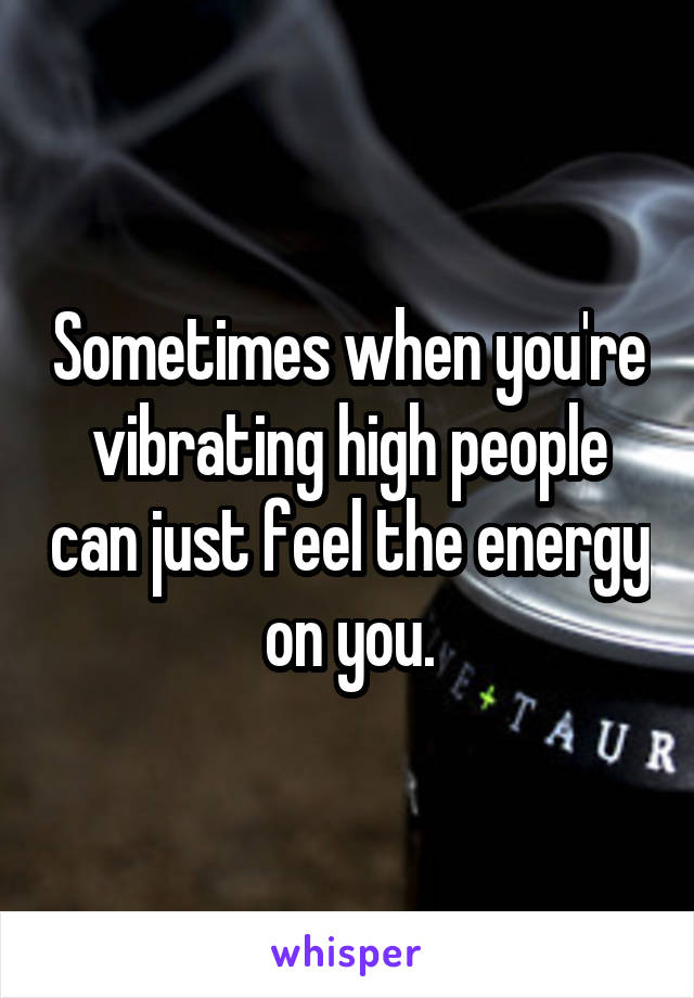 Sometimes when you're vibrating high people can just feel the energy on you.