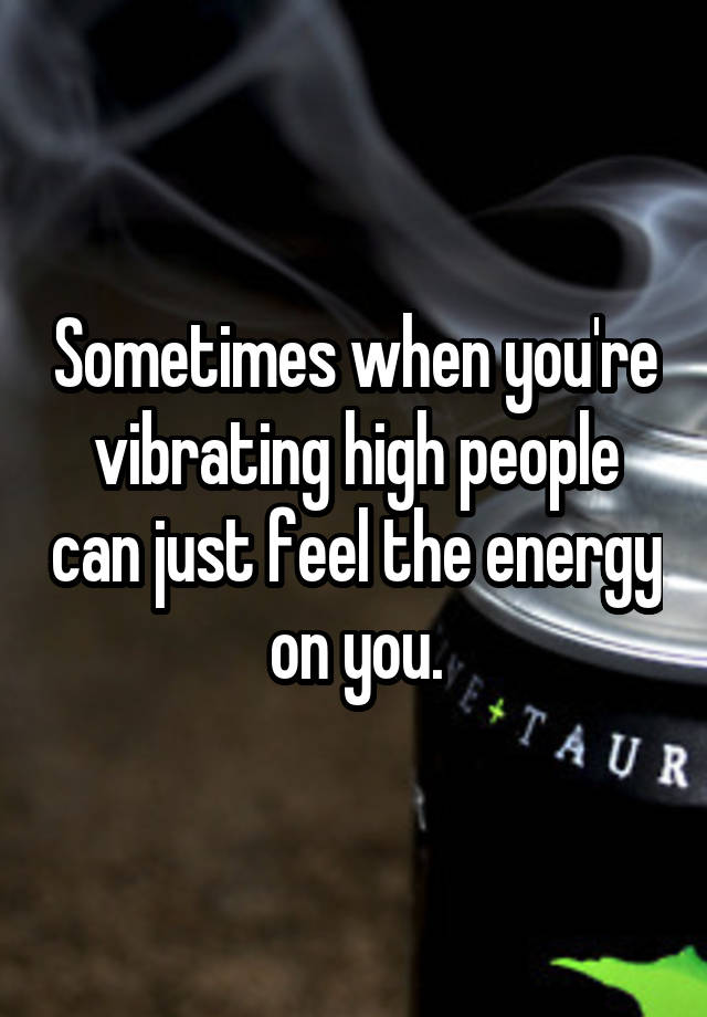 Sometimes when you're vibrating high people can just feel the energy on you.