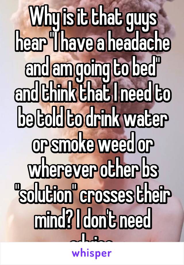 Why is it that guys hear "I have a headache and am going to bed" and think that I need to be told to drink water or smoke weed or wherever other bs "solution" crosses their mind? I don't need advice.