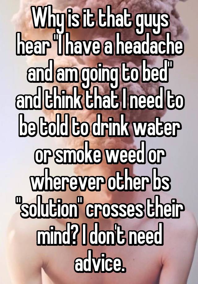 Why is it that guys hear "I have a headache and am going to bed" and think that I need to be told to drink water or smoke weed or wherever other bs "solution" crosses their mind? I don't need advice.